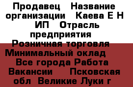 Продавец › Название организации ­ Каева Е.Н., ИП › Отрасль предприятия ­ Розничная торговля › Минимальный оклад ­ 1 - Все города Работа » Вакансии   . Псковская обл.,Великие Луки г.